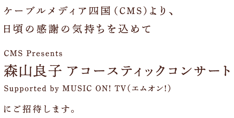 ケーブルメディア四国より、日頃の感謝の気持ちを込めて「CMS Presents 森山良子 アコースティックコンサートSupported by MUSIC ON! TV（エムオン!）」にご招待します。